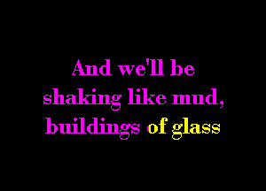 And we'll be
shaking like mud,
buildings of glass

g
