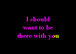 I should

want to be

there With you