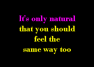 It's only natural
that you Should

feel the

same way too