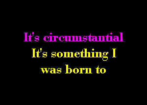 It's circumstantial
It's something I

was born to

g