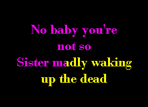 N0 baby you're
not so
Sister madly waking
up the dead