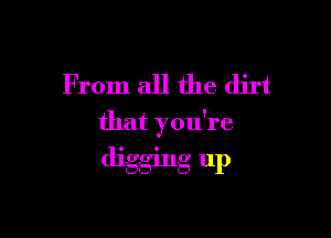 From all the dirt

that you're

digging up