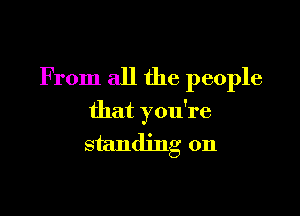 From all the people

that you're
standing on