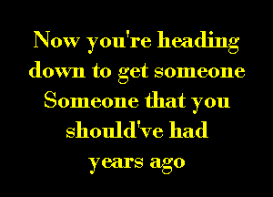 Now you're heading
down to get someone
Someone that you

Should've had
years ago
