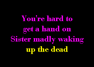 You're hard to

get a hand on
Sister madly waking
up the dead