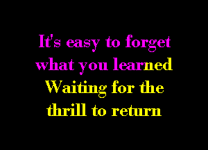 It's easy to forget
what you learned
Waiiing for the
thrill to return

g