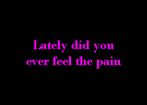 Lately did you

ever feel the pain