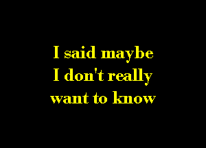 I said maybe

I don't really

want to know