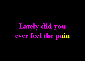 Lately did you

ever feel the pain