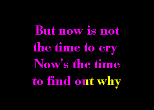 But now is not
the iime to cry

Now's the time
to 13nd out why

g