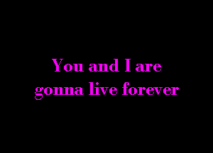 You and I are

gonna live forever