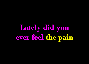 Lately did you

ever feel the pain