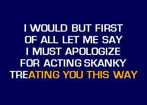 I WOULD BUT FIRST
OF ALL LET ME SAY
I MUST APOLOGIZE
FOR ACTING SKANKY
TREATING YOU THIS WAY