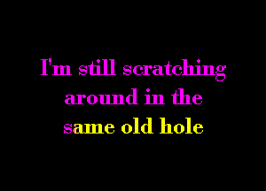 I'm still scratching

around in the
same old hole