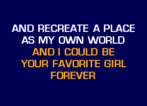 AND RECREATE A PLACE
AS MY OWN WORLD
ANDI COULD BE
YOUR FAVORITE GIRL
FOREVER