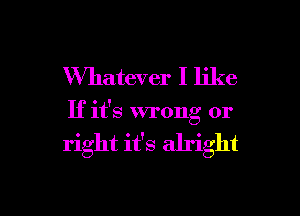 Whatever I like

If it's wrong or

right it's alright