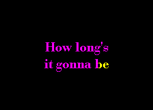 How long's

it gonna be