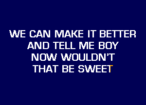 WE CAN MAKE IT BETTER
AND TELL ME BUY
NOW WOULDN'T
THAT BE SWEET