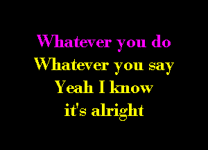 Whatever you do

Whatever you say

Yeah I lmow
it's alright