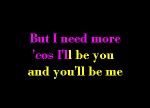 But I need more

'cos I'll be you

and you'll be me