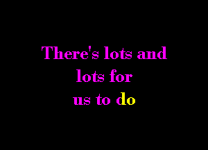 There's lots and

lots for
us to do