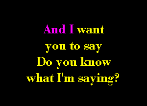 And I want

you to say
Do you know

what I'm saying?