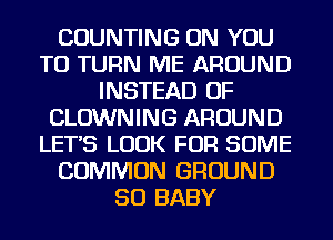 COUNTING ON YOU
TO TURN ME AROUND
INSTEAD OF
CLOWNING AROUND
LETS LOOK FOR SOME
COMMON GROUND
SO BABY