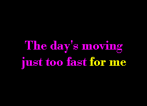 The day's moving

just too fast for me