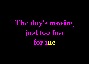 The day's moving

just too fast
for me