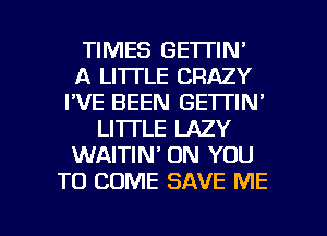 TIMES GETTIN'
A LI'ITLE CRAZY
I'VE BEEN GETTIN'
LI'ITLE LAZY
WAITIN' ON YOU
TO COME SAVE ME

g