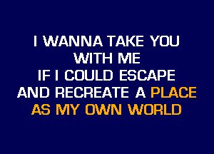 I WANNA TAKE YOU
WITH ME
IFI COULD ESCAPE
AND RECREATE A PLACE
AS MY OWN WORLD