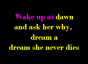 W ake up at dawn
and ask her Why,
dream a

dream She never dies