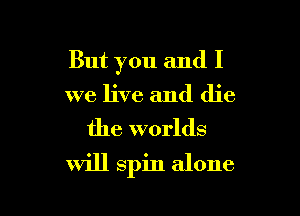 But you and I

we live and die
the worlds
will spin alone