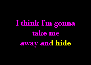 I think I'm gonna

take me
away and hide