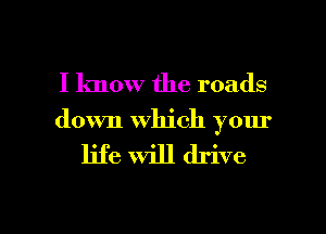 I know the roads
down which your

life will drive

g