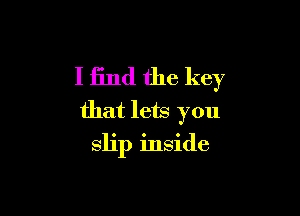 I find the key
that lets you

slip inside