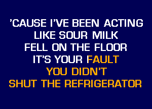 'CAUSE I'VE BEEN ACTING
LIKE SOUR MILK
FELL ON THE FLOOR
IT'S YOUR FAULT
YOU DIDN'T
SHUT THE REFRIGERATOR