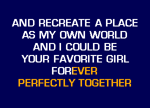 AND RECREATE A PLACE
AS MY OWN WORLD
ANDI COULD BE
YOUR FAVORITE GIRL
FOREVER
PERFECTLY TOGETHER