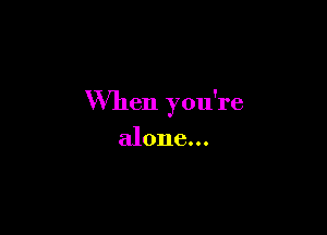 When you're

alone...