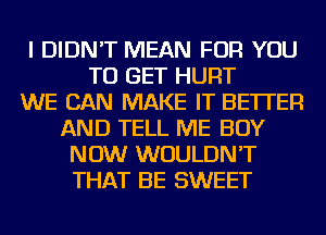 I DIDN'T MEAN FOR YOU
TO GET HURT
WE CAN MAKE IT BETTER
AND TELL ME BUY
NOW WOULDN'T
THAT BE SWEET