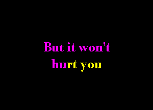 But it won't

hurt you