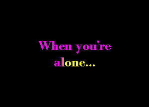 When you're

alone...