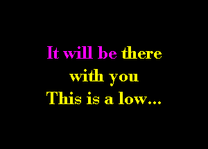 It will be there

with you
This is a low...