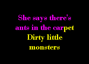She says there's

ants in the carpet

Dirty little

monsters

g
