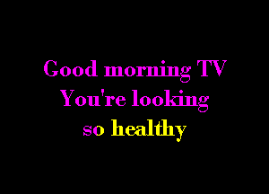 Good morning TV

You're looking

so healthy