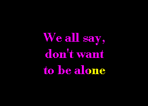 We all say,

don't want
to be alone