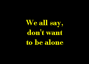 We all say,

don't want
to be alone