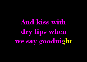 And kiss With
dry lips when

we say goodnight