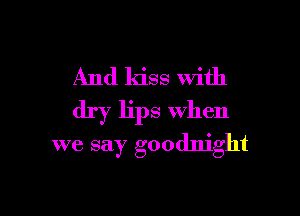 And kiss With
dry lips when

we say goodnight