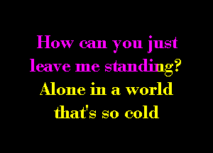 How can you just
leave me standing?
Alone in a world
that's so cold